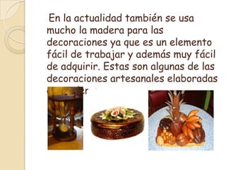    En la actualidad también se usa mucho la madera para las decoraciones ya que es un elemento fácil de trabajar y además muy fácil de adquirir. Estas son algunas de las decoraciones artesanales elaboradas en madera: