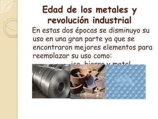 Edad de los metales y revolución industrial  En estas dos épocas se disminuyo su uso en una gran parte ya que se encontraron mejores elementos para reemplazar su uso como: acero, plástico, hierro y metal.
