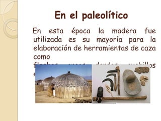 En el paleolítico  En esta época la madera fue utilizada es su mayoría para la elaboración de herramientas de caza como flechas, arcos, dardos, cuchillos entre otras.