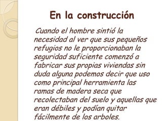 En la construcción    Cuando el hombre sintió la necesidad al ver que sus pequeños refugios no le proporcionaban la seguridad suficiente comenzó a fabricar sus propias viviendas sin duda alguna podemos decir que uso como principal herramienta las ramas de madera seca que recolectaban del suelo y aquellas que eran débiles y podían quitar fácilmente de los arboles.