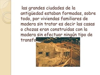    las grandes ciudades de la antigüedad estaban formadas, sobre todo, por viviendas familiares de madera sin tratar es decir las casas o chozas eran construidas con la madera sin efectuar ningún tipo de transformación.