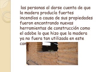    las personas al darse cuenta de que la madera producía fuertes incendios a causa de sus propiedades fueron encontrando nuevas herramientas de construcción como el adobe lo que hizo que la madera ya no fuera tan utilizada en este campo.
