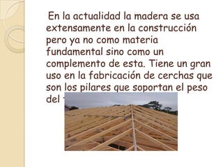    En la actualidad la madera se usa extensamente en la construcción pero ya no como materia fundamental sino como un complemento de esta. Tiene un gran uso en la fabricación de cerchas que son los pilares que soportan el peso del techo de una casa.