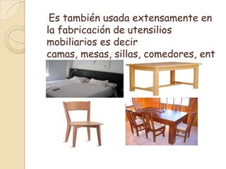   Es también usada extensamente en la fabricación de utensilios mobiliarios es decir camas, mesas, sillas, comedores, entre otros.