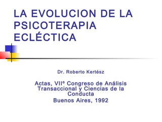 LA EVOLUCION DE LA
PSICOTERAPIA
ECLÉCTICA
Dr. Roberto Kertész
Actas, VIIº Congreso de Análisis
Transaccional y Ciencias de la
Conducta
Buenos Aires, 1992
 