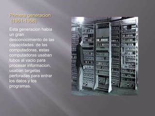 Primera generacion 
(1951-1958) 
Esta generacion habia 
un gran 
desconocimiento de las 
capacidades de las 
computadoras, estas 
computadoras usaban 
tubos al vacio para 
procesar informacion, 
usaban targetas 
perforadas para entrar 
los datos y los 
programas. 
 