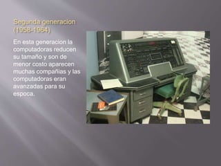 Segunda generacion 
(1958-1964) 
En esta generacion la 
computadoras reducen 
su tamaño y son de 
menor costo aparecen 
muchas compañias y las 
computadoras eran 
avanzadas para su 
espoca. 
 