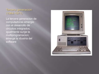 Tercera generacion 
(1964-1971) 
La tercera generacion de 
computadoras emergio 
con el desarrollo de 
circuitos integrados, 
igualmente surge la 
multiprogramacion, 
emerge la idustria del 
software 
 