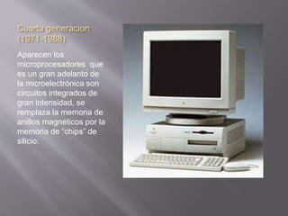 Cuarta generacion 
(1971-1988) 
Aparecen los 
microprocesadores que 
es un gran adelanto de 
la microelectrónica son 
circuitos integrados de 
gran intensidad, se 
remplaza la memoria de 
anillos magnéticos por la 
memoria de “chips” de 
silicio. 
 