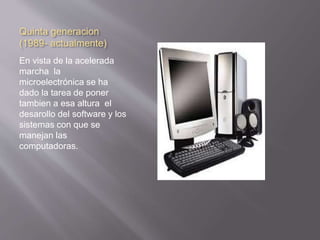 Quinta generacion 
(1989- actualmente) 
En vista de la acelerada 
marcha la 
microelectrónica se ha 
dado la tarea de poner 
tambien a esa altura el 
desarollo del software y los 
sistemas con que se 
manejan las 
computadoras. 
