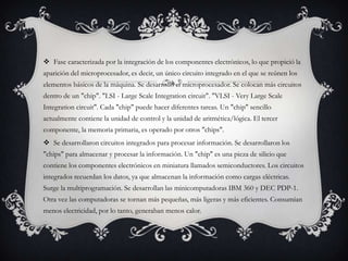  Fase caracterizada por la integración de los componentes electrónicos, lo que propició la
aparición del microprocesador, es decir, un único circuito integrado en el que se reúnen los
elementos básicos de la máquina. Se desarrolló el microprocesador. Se colocan más circuitos
dentro de un "chip". "LSI - Large Scale Integration circuit". "VLSI - Very Large Scale
Integration circuit". Cada "chip" puede hacer diferentes tareas. Un "chip" sencillo
actualmente contiene la unidad de control y la unidad de aritmética/lógica. El tercer
componente, la memoria primaria, es operado por otros "chips".
 Se desarrollaron circuitos integrados para procesar información. Se desarrollaron los
"chips" para almacenar y procesar la información. Un "chip" es una pieza de silicio que
contiene los componentes electrónicos en miniatura llamados semiconductores. Los circuitos
integrados recuerdan los datos, ya que almacenan la información como cargas eléctricas.
Surge la multiprogramación. Se desarrollan las minicomputadoras IBM 360 y DEC PDP-1.
Otra vez las computadoras se tornan más pequeñas, más ligeras y más eficientes. Consumían
menos electricidad, por lo tanto, generaban menos calor.
 