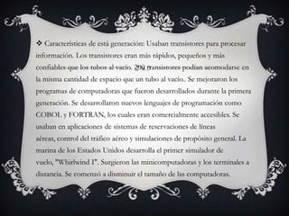  Características de está generación: Usaban transistores para procesar
información. Los transistores eran más rápidos, pequeños y más
confiables que los tubos al vacío. 200 transistores podían acomodarse en
la misma cantidad de espacio que un tubo al vacío.. Se mejoraron los
programas de computadoras que fueron desarrollados durante la primera
generación. Se desarrollaron nuevos lenguajes de programación como
COBOL y FORTRAN, los cuales eran comercialmente accesibles. Se
usaban en aplicaciones de sistemas de reservaciones de líneas
aéreas, control del tráfico aéreo y simulaciones de propósito general. La
marina de los Estados Unidos desarrolla el primer simulador de
vuelo, "Whirlwind I". Surgieron las minicomputadoras y los terminales a
distancia. Se comenzó a disminuir el tamaño de las computadoras.
 