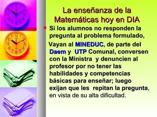 La enseñanza de la Matemáticas hoy en DIA Si los alumnos no responden la pregunta al problema formulado, Vayan al  MINEDUC , de parte del  Daem  y  UTP  Comunal, conversen con la Ministra  y denuncien al profesor por no tener las habilidades y competencias básicas para enseñar; luego exijan que les  repitan la pregunta , en vista de su alta dificultad.  