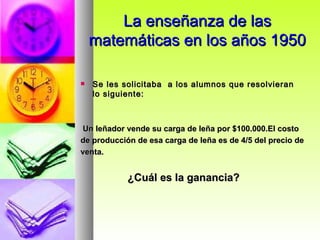 La enseñanza de las matemáticas en los años 1950 Se les solicitaba  a los alumnos que resolvieran  lo siguiente: Un leñador vende su carga de leña por $100.000.El costo de producción de esa carga de leña es de 4/5 del precio de venta.  ¿Cuál es la ganancia? 