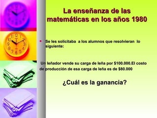 La enseñanza de las matemáticas en los años 1980 Se les solicitaba  a los alumnos que resolvieran  lo siguiente: Un leñador vende su carga de leña por $100.000.El costo de producción de esa carga de leña es de $80.000 ¿Cuál es la ganancia? 