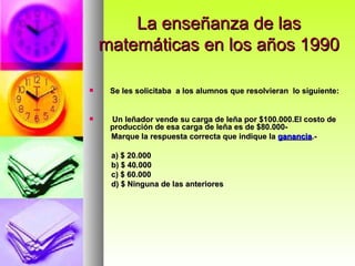 La enseñanza de las matemáticas en los años 1990 Se les solicitaba  a los alumnos que resolvieran  lo siguiente: Un leñador vende su carga de leña por $100.000.El costo de producción de esa carga de leña es de $80.000-  Marque la respuesta correcta que indique la  ganancia .- a) $ 20.000 b) $ 40.000 c) $ 60.000 d) $ Ninguna de las anteriores  