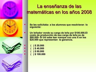 La enseñanza de las matemáticas en los años 2008 Se les solicitaba  a los alumnos que resolvieran  lo siguiente: Un leñador vende su carga de leña por $100.000.El costo de producción de esa carga de leña es de $80.000- Si Ud sabe leer marque con una X en los $20.000 que representan  la ganancia. (  ) $ 20.000 (  ) $ 40.000 (  ) $ 60.000 (  ) $ 100.000 