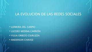 LA EVOLUCION DE LAS REDES SOCIALES 
• LIZMEIRA DEL CARPIO 
• LUCERO MEDINA CARRIÓN 
• YULIA ORBEZO CIURLIZZA 
• ANDERSON CHAVEZ 
 