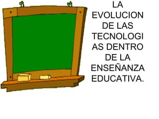 LA EVOLUCION DE LAS TECNOLOGIAS DENTRO DE LA ENSEÑANZA EDUCATIVA. 