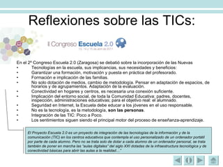 Reflexiones sobre las TICs: En el 2º Congreso Escuela 2.0 (Zaragosa) se debatió sobre la incorporación de las Nuevas  Tecnologías en la escuela, sus implicancias, sus necesidades y beneficios: Garantizar una formación, motivación y puesta en práctica del profesorado. Formación e implicación de las familias. No solo dotación de medios, cambio de metodología. Pensar en adaptación de espacios, de horarios y de agrupamientos. Adaptación de la evaluación. Conectividad en hogares y centros, es necesaria una conexión suficiente. Implicación del entorno social, de toda la Comunidad Educativa: padres, docentes, inspección, administraciones educativas; para el objetivo real: el alumnado. Seguridad en Internet, la Escuela debe educar a los jóvenes en el uso responsable. No es la tecnología, es la metodología,  son las personas . Integración de las TIC: Poco a Poco. Los sentimientos siguen siendo el principal motor del proceso de enseñanza-aprendizaje. El Proyecto Escuela 2.0 es un proyecto de integración de las tecnologías de la información y de la comunicación (TIC) en los centros educativos que contempla el uso personalizado de un ordenador portátil por parte de cada alumno. Pero no se trata solo de dotar a cada alumno de un ordenador personal, se trata también de poner en marcha las “aulas digitales” del siglo XXI dotadas de la infraestructura tecnológica y de conectividad básicas para abrir las aulas a la realidad…”   