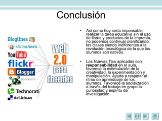 Conclusión Así como hoy sería impensable realizar la tarea educativa sin el uso de libros y productos de la imprenta, no podemos continuar planificando las clases siendo indiferentes a la revolución tecnológica de la que los alumnos son nativos.  Las Nuevas Tics aplicadas con  responsabilidad  en el aula, favorece la estimulación de la creatividad, la experimentación y manipulación. Ayuda a respetar el ritmo de aprendizaje de los alumnos. Favorece la socialización a través del trabajo en grupo la curiosidad y espíritu de investigación. 