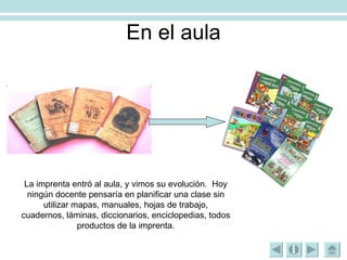 En el aula La imprenta entró al aula, y vimos su evolución.  Hoy ningún docente pensaría en planificar una clase sin utilizar mapas, manuales, hojas de trabajo, cuadernos, láminas, diccionarios, enciclopedias, todos productos de la imprenta. 
