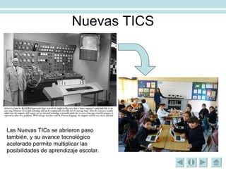 Nuevas TICS Las Nuevas TICs se abrieron paso también, y su avance tecnológico acelerado permite multiplicar las posibilidades de aprendizaje escolar. 