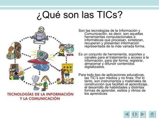 ¿Qué son las TICs? Son las tecnologías de la Información y Comunicación, es decir, son aquellas herramientas computacionales e informáticas que procesan, sintetizan, recuperan y presentan información representada de la más variada forma.  Es un conjunto de herramienta, soportes y canales para el tratamiento y acceso a la información, para dar forma, registrar, almacenar y difundir contenidos digitalizados. Para todo tipo de aplicaciones educativas, las TIC’s son medios y no fines. Por lo tanto, son instrumentos y materiales de construcción que facilitan el aprendizaje, el desarrollo de habilidades y distintas formas de aprender, estilos y ritmos de los aprendices 