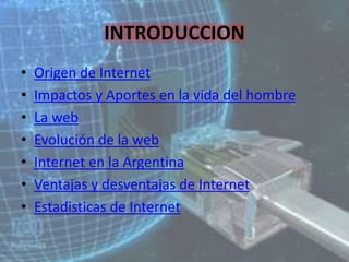 INTRODUCCION
• Origen de Internet
• Impactos y Aportes en la vida del hombre
• La web
• Evolución de la web
• Internet en la Argentina
• Ventajas y desventajas de Internet
• Estadisticas de Internet
 