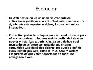 Evolucion
• La Web hoy en día es un universo creciente de
  aplicaciones y millones de sitios Web relacionados entre
  sí, además esta repleta de videos, fotos y contenidos
  interactivos.

• Con el tiempo las tecnologías web han evolucionado para
  ofrecer a los desarrolladores web la posibilidad de crear
  nuevas y más ricas experiencias. La web de hoy es el
  resultado de esfuerzo conjunto de una enorme
  comunidad web de código abierto que ayuda a definir
  estas tecnologías web, como HTML5, CSS3 y Weld y
  asegurarse de que estén soportadas en todos los
  navegadores web.
 