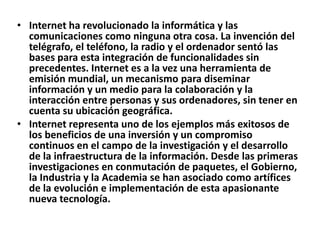 • Internet ha revolucionado la informática y las
  comunicaciones como ninguna otra cosa. La invención del
  telégrafo, el teléfono, la radio y el ordenador sentó las
  bases para esta integración de funcionalidades sin
  precedentes. Internet es a la vez una herramienta de
  emisión mundial, un mecanismo para diseminar
  información y un medio para la colaboración y la
  interacción entre personas y sus ordenadores, sin tener en
  cuenta su ubicación geográfica.
• Internet representa uno de los ejemplos más exitosos de
  los beneficios de una inversión y un compromiso
  continuos en el campo de la investigación y el desarrollo
  de la infraestructura de la información. Desde las primeras
  investigaciones en conmutación de paquetes, el Gobierno,
  la Industria y la Academia se han asociado como artífices
  de la evolución e implementación de esta apasionante
  nueva tecnología.
 