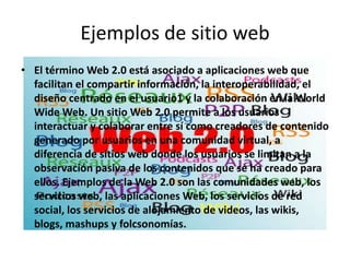 Ejemplos de sitio web
• El término Web 2.0 está asociado a aplicaciones web que
  facilitan el compartir información, la interoperabilidad, el
  diseño centrado en el usuario1 y la colaboración en la World
  Wide Web. Un sitio Web 2.0 permite a los usuarios
  interactuar y colaborar entre sí como creadores de contenido
  generado por usuarios en una comunidad virtual, a
  diferencia de sitios web donde los usuarios se limitan a la
  observación pasiva de los contenidos que se ha creado para
  ellos. Ejemplos de la Web 2.0 son las comunidades web, los
  servicios web, las aplicaciones Web, los servicios de red
  social, los servicios de alojamiento de videos, las wikis,
  blogs, mashups y folcsonomías.
 