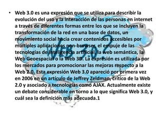 • Web 3.0 es una expresión que se utiliza para describir la
  evolución del uso y la interacción de las personas en internet
  a través de diferentes formas entre los que se incluyen la
  transformación de la red en una base de datos, un
  movimiento social hacia crear contenidos accesibles por
  múltiples aplicaciones non-browser, el empuje de las
  tecnologías de inteligencia artificial, la web semántica, la
  Web Geoespacial o la Web 3D. La expresión es utilizada por
  los mercados para promocionar las mejoras respecto a la
  Web 2.0. Esta expresión Web 3.0 apareció por primera vez
  en 2006 en un artículo de Jeffrey Zeldman, crítico de la Web
  2.0 y asociado a tecnologías como AJAX. Actualmente existe
  un debate considerable en torno a lo que significa Web 3.0, y
  cuál sea la definición más adecuada.1
 