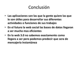 Conclusión
• Las aplicaciones son las que la gente quiere las que
  le son útiles para desarrollar sus diferentes
  actividades o funciones de sus trabajos
• En el futuro la web social las bases de datos llegaran
  a ser mucho mas eficientes
• En la web 3.0 no sabemos exactamente como
  llegara a ser pero podemos predecir que sera de
  mensajería instantánea
 