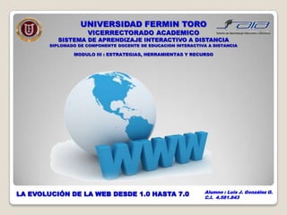 UNIVERSIDAD FERMIN TORO
VICERRECTORADO ACADEMICO
SISTEMA DE APRENDIZAJE INTERACTIVO A DISTANCIA
DIPLOMADO DE COMPONENTE DOCENTE DE EDUCACION INTERACTIVA A DISTANCIA
MODULO III : ESTRATEGIAS, HERRAMIENTAS Y RECURSO
Alumno : Luis J. González G.
C.I. 4.581.843
LA EVOLUCIÓN DE LA WEB DESDE 1.0 HASTA 7.0
 