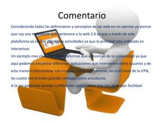 Comentario
Considerando todas las definiciones y conceptos de las web en mi opinión yo pienso
que soy una estudiante que pertenece a la web 2.0 ya que a través de esta
plataforma yo realizo diferentes actividades ya que la principal esta enfocada en
interactuar.
Un ejemplo mas claro son las plataformas que utilizamos de la universidad ya que
aquí podemos encontrar diferentes aplicaciones que intervienen entre usuarios y de
esta manera intercambiar información, como son yammer, en si el cloud de la UTN,
las cuales nos brindan grandes ventajas como estudiante.
A la vez podemos acceder a diferentes aplicaciones que son de mayor facilidad.
 