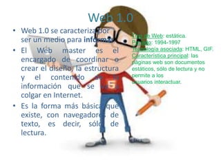 Web 1.0
• Web 1.0 se caracteriza por
ser un medio para informar.
• El Web master es el
encargado de coordinar o
crear el diseño, la estructura
y el contenido de la
información que se va a
colgar en Internet.
• Es la forma más básica que
existe, con navegadores de
texto, es decir, sólo de
lectura.
Tipo de Web: estática.
Período: 1994-1997
Tecnología asociada: HTML, GIF.
Característica principal: las
páginas web son documentos
estáticos, sólo de lectura y no
permite a los
usuarios interactuar.
 