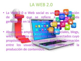 LA WEB 2.0
• La Web 2.0 o Web social es una “denominación
de origen” que se refiere a una segunda
generación en la historia de los sitios web.
• Abarca una amplia variedad redes sociales, blogs,
wikis y servicios multimedia interconectados cuyo
propósito es el intercambio ágil de información
entre los usuarios y la colaboración en la
producción de contenidos.
 