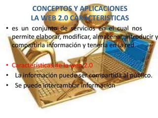 CONCEPTOS Y APLICACIONES
LA WEB 2.0 CARACTERISTICAS
• es un conjunto de servicios en el cual nos
permite elaborar, modificar, almacenar, introducir y
compartirla información y tenerla en la red.
• Características de la web 2.0
• La información puede ser compartida al público.
• Se puede intercambiar información
 