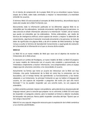 En el intento de comprensión de la propia Web 2.0 ya se vislumbran nuevas futuras
etapas de la Web, sobre todo orientadas a mejorar la interactividad y la movilidad
entre/de los usuarios.
El término Web 3.0 está asociado al concepto de Web Semántica, desarrollado bajo la
tutela del creador de la Web Tim Bernés-Lee.
Básicamente, toda la información publicada en las diferentes páginas Web no es
entendible por los ordenadores, teniendo únicamente significado para las personas. La
idea consiste en añadir información adicional a la información “visible”, de tal manera
que pueda ser entendida por los ordenadores. Dichos ordenadores, por medio de
técnicas de inteligencia artificial, serían capaces de emular y mejorar la obtención de
conocimiento, algo hasta el momento reservado únicamente a las personas. Se trata de
dotar de significado a las páginas Web, y de ahí el nombre de Web Semántica. Se llega
incluso a acuñar el término de Sociedad del Conocimiento a aquel grado de evolución
de la Sociedad de la Información en el que se alcanza dicho estadio.
WEB 4.0
La Web 4.0 es un nuevo modelo de Web que nace con el objetivo de resolver las
limitaciones de la Web actual.
Es necesario un cambio de Paradigma, un nuevo modelo de Web. La Web 4.0 propone
un nuevo modelo de interacción con el usuario más completo y personalizado, no
limitándose simplemente a mostrar información, sino comportandose como un espejo
mágico que de soluciones concretas a las necesidades el usuario.
Actualmente las formas que tiene un usuario de interactuar con la Web son muy
limitadas. Una parte fundamental de la Web tal como hoy la conocemos son los
buscadores, con el tiempo hemos ido aprendiendo su funcionamiento y nos hemos
adaptado a sus limitaciones. Su principal limitación es que no hablan el lenguaje del
usuario, no son capaces de responder a preguntas del estilo ¿En qué año murió
Kennedy? Y no las pueden responder por una sencilla razón, no son capaces de
entenderla.
La Web semántica promete mejorar este problema aplicando técnicas de procesado del
lenguaje natural, pero la solución que propone no es suficiente, la Web 3.0 será capaz
de responder a la pregunta anterior, pero la novedad se limitará a obtener resultados
de búsqueda más precisos. Nunca podrá responder consultas del tipo “Quiero que un
taxi venga a buscarme”.
Web 4.0 es una capa de integración necesaria para la explotación de la Web semántica
y sus enormes posibilidades.
 