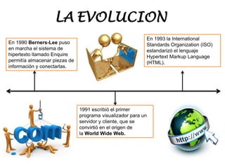 En 1990 Berners-Lee puso
en marcha el sistema de
hipertexto llamado Enquire
permitía almacenar piezas de
información y conectarlas.
1991 escribió el primer
programa visualizador para un
servidor y cliente, que se
convirtió en el origen de
la World Wide Web.
En 1993 la International
Standards Organization (ISO)
estandarizó el lenguaje
Hypertext Markup Language
(HTML).
LA EVOLUCION
 