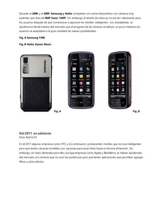 estrategia para sobrevivir en un mercado casi saturado.La doble cámara, junto a la mega pantalla, es sin duda una
tendencia cada vez más asentada.Pero no nueva.
El nuevo Huawei P10 o del LG G6. Ambos «smartphones» cuentan con un sistema de doble cámara por mencionar
algunos.El objetivo que persigue este sistema es muy simple: captar la mejor fotografía. Y, para ello, en vez de un
sensor,los móviles con doble
cámara funcionan con dos
sensores independientes que, a
su vez, trabajan juntos para
fotografiar la mejor
instantánea. En definitiva, la
doble cámara, en función del
modelo, permite obtenermejores
fotos en condiciones de baja
luminosidad, hacer zoom sin
perder calidad y capturar
imágenes con gran angular. Es la
nueva integración a la cámara de
un smartphone sin no mencionar que del 2015 al 2017 Los mejores smartphones llevarían la cámara a una
resolución tal de poder grabar video en 4K sacar fotos panorámicas, etc. Etc. así como sacarfotos como si tuvieras
una cámara profesional de unos 13,000 en tus manos, pero con más opciones en referencia a un smartphone es
considerado una navaja suiza.
La evolución de las baterías de los teléfonos móviles
Desde el primer celular aquel que pesaba como un ladrillo y que tenías que cargar durante un 1 dia entero para poder
ocuparlo 3-5 horas, En los últimos años y como resultado de la llegada de los móviles y de la evolución de estos en
Smartphones, poca gente definiría sus dispositivos como unos objetos con los que sólo realizar llamadas. De hecho,
ésa es una de las funciones que menos se utilizan de los Smartphone hoy en día. Nuestros Smartphone nos permiten
tomar fotografías, chatear, navegar por Internet, escucharmúsica… Las utilidades de los teléfonos móviles a día de
hoy son casi inimaginables. Pero ello conlleva también un problema que han experimentado todos los usuarios: la
vida de las baterías cada vez es más corta. Es tal el uso que hacemos de este aparato que nadie puede permitirse no
cargarlo prácticamente a diario.
 