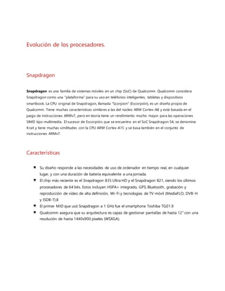 de los procesadores Snapdragon. Con esta nomenclatura, un número más alto indica una generación
más moderna del SoC
 El 07 de enero 2013, Qualcomm anuncia nuevas series de SoC's para 2013, Snapdragon 200, 400, 600
y 800. El nombre del modelo describe fácilmente el nivel que tienen: Play (200), Plus (400), Pro (600)
y Prime (800), siendo todos submodelos del SoC Snapdragon S4.
Mi Posible Solución.
Lo que aquí queda por definir sería el problema de las pantallas de los celulares porque, aunque tengan una hermosa
imagen de HD, 2k, 4K todos tendrán el mismo problema sean de aquellos que cuestan $300 pesos mexicanos hasta
los que rondan sobre los $18,000 pesos mexicanos todos contaran con el mismo defecto las pantallas rotas... he aquí
donde surge el problema aun así tengan la mejor pantalla del momento la mica más cara para cubrir el protectorcon
ellos solo podrás disminuir el riesgo de que se te estrelle o rompa la pantalla pero no lo evitaras y aunque nadie aun
a implementado buscaro conseguirun material tan resistente que evite la ruptura de una pantalla Apple implemento
el material en su dispositivo iPhone 6 pantallas de Zafiro un material demasiado resistente que podrías rallar con
otro zafiro pero sin embargo no se obtuvo la calidad y respuesta delmaterial implementado y solo era un poco más
resistente pero sigue siendo rompible y se puede rallar, para este caso investigue y podríamos crear una pantalla con
un material flexible de un plástico y fusionarlo con el zafiro para hacer resistente y flexible así sería una pantalla que
soporte golpes comunes, al igual que al estar en contacto la pantalla con llaves, monedas, utensilios de oficina y no
se raspe y soporte tal maltrato a la pantalla pero para mi punto de vista me parece que algún día llegaran esas
pantallas casi indestructibles solo es cuestión de tiempo valla todos pensamos que lo que veíamos en películas de
ciencia ficción solo era eso y ahora… con un celular puedes controlar tu televisión, tu Modular, tu computadora
personal, hasta manejar un carro como uno de juguete esperemos que llegue pronto el dia de las pantallas casi
irrompibles..
Links De Referencias
 http://www.24horas.cl/tendencias/ciencia-tecnologia/la-evolucion-del-celular-y-sus-
repercusiones-en-la-sociedad-586210
La evolución del celular y sus repercusiones en la sociedad.
 