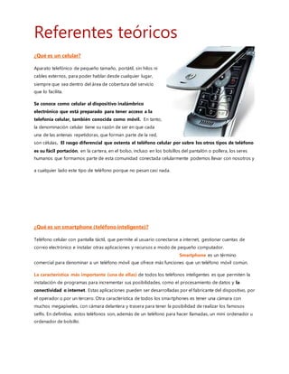 ¿Qué es un smartphone (teléfono inteligente)?
Teléfono celular con pantalla táctil, que permite al usuario conectarse a internet, gestionarcuentas de correo
electrónico e instalar otras aplicaciones y recursos a modo de pequeño computador.
Smartphone es un término comercial para denominar a
un teléfono móvil que ofrece más funciones que un teléfono móvil común.
La característica más importante (una de ellas) de todos los teléfonos inteligentes es que permiten la instalación
de programas para incrementar sus posibilidades,como el procesamiento de datos y la conectividad o internet.
Estas aplicaciones pueden serdesarrolladas por el fabricante del dispositivo,por el operador o por un tercero. Otra
característica de todos los smartphones es tener una cámara con muchos megapíxeles, con cámara delantera y trasera
para tener la posibilidad de realizar los famosos selfis. En definitiva, estos teléfonos son,además de un teléfono para
hacer llamadas, un mini ordenadoru ordenador de bolsillo.
Característicasde un Smartphone.
 Por su puesto,permite realizar llamadas telefónicas y mensajes de texto o multimedia.
 Soporta correo electrónico y posibilidad de conexión a redes sociales.
 Cuenta con GPS.
 Permiten la instalación de programas de terceros.
 Utiliza cualquier interfaz para el ingreso de datos,como por ejemplo teclado QWERTY, pantalla táctil o
mediante dictado por voz.
 Te permiten ingresar a Internet con tecnología 2G, 3G, 4G o Wifi.
 Conectividad inalámbrica NFC, Bluetooth, wifi.
 Poseen agenda digital, administración de contactos.
 Permitan leer documentos en distintos formatos, entre ellos los PDFs y archivos de Microsoft Office.
 Debe contar con algún sistema operativo móvil.
 Poseer memorias externas como microSD.
 Cámara trasera y delantera con muchos megapíxeles.
 Sincronización inalámbrica con otros dispositivos,como ordenadores portátiles o de sobremesa, reloj,
pulseras,pantallas, bocinas etc. Etc.
 