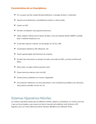 Sistemas Operativos Móviles.
Los sistemas operativos usados para los teléfonos móviles, celulares o smartphone son muchos, pero hay 2 que son
los principales y que ocupan casi todo el mercado de la telefonía móvil: Android e iOS. Seguidos, pero con mucha
diferencia estarían Symbian, BlackBerry OS y Windows Phone.
Los siguientes gráficos donde vienen representado el porcentaje de cada uno de los sistemas operativos utilizados en
los teléfonos móviles (2014 fig. A) (2016-2017 fig. B)
Fig. A
Fig. B
¿Qué es un Sistema Operativo?
 