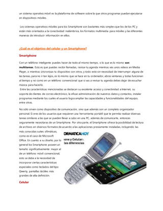 Evolución (Celular a Smartphone) Cambios más
Grandes.
Pantallas.
Los tiempos avanzan que es una barbaridad, y con los tiempos los que también avanzan son nuestros queridos
dispositivos móviles: mejores procesadores,más núcleos,materiales más ligeros y resistentes…y pantallas cada vez
mejores. VGA, HD, QHD, FHD, Super Amoled, IPS LCD.
Erróneamente se cree que, cuanto más grande, mejor es. Pero eso no es así. Depende de varios factores, pero la
resolución es uno de los principales. dos cifras que son el ancho y alto de los píxeles, pero no siempre queda tan
claro, debido a las grandes variedades que existen, veamos las más comunes:
QVGA (240 × 320) Las pantallas están formadas por miles de diminutos cuadros
QHD (540 × 960) llamados píxeles. Cuando decimos que la resolución de una
HD (1280 × 720) pantalla es de 450×800 píxeles queremos decir que son 450 píxeles
FHD (1920 x 1080) A lo largo y 800 a lo ancho,lo que nos da un total de 360,000
píxeles.
WXGA (1280 × 800) Esa sería la resolución de esa pantalla. A más píxeles, más
WQXGA (2560 × 1600) detalle en pantalla.
Otro aspecto muy a tener en cuenta es la densidad.Cuanta mayor densidad de píxeles, menores tamaños tendrán
éstos.La densidad se mide en Píxeles por pulgada, o ppp (ppi en inglés). A mayor densidad de píxeles, mayor
nitidez y precisión de la imagen.
La evolución de las cámaras en los teléfonos móviles
 