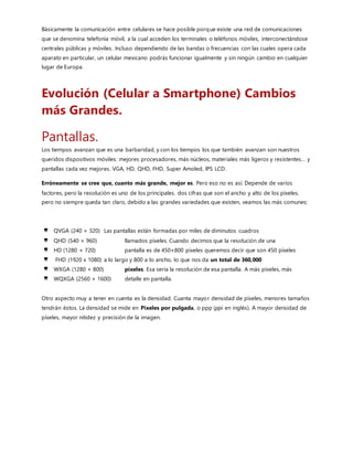 Cada vez que compramos un smartphone nuevo,una de las cosas más importantes que consideramos es la cámara y
la calidad de las fotos y vídeo que puede tomar. De hecho, para algunas personas la característica que consideran
con más cuidado a la hora de comprar un nuevo dispositivo móvil. Las cámaras integradas en los teléfonos
cambiaron mucho la industria de la fotografía, las cámaras analógicas casi son solo objetos de colección, y las
cámaras que no vienen pegadas a tu smartphone son usualmente compradas solo por profesionales o aficionados a la
fotografía. Para la mayoría de las personas,lo normal ya es tener siempre una cámara en la mano, gracias a el
Smartphone.
Los primeros móviles con cámaras fueron creados por Samsung y Sharp.
Izquierda: Samsung SCH-V200. Derecha: Sharp J-SH04.
Los dos dispositivos salieron al mercado en el año 2000.
El Samsung SCH-V200 tenía una pantalla LCD TFT de 1.5 pulgadas con una cámara digital de 0.35 megapíxeles
que podía tomar has 20 fotografías. Lamentablemente, a pesarde la pantalla que tenía, no se podían ver las fotos
directamente en el dispositivo,sino que había que conectarlo a un ordenador. Esto no era un móvil con cámara, sino
más bien una cámara y un móvil compartiendo un solo cuerpo.
Por su lado, Sharp lanzó el J-SH04 a finales del 2000 y aunque su cámara era menos potente,con solo 0.11
megapíxeles, sus capacidades eran mayores. Con este dispositivo se podían enviar las fotos sin tener que conectarlo
a un ordenador.
 