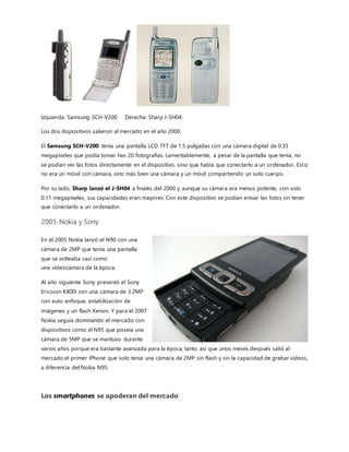 Fig. A Fig. B
Del 2011 en adelante
Sony Xperia Z3
En el 2011 algunas empresas como HTC y LG continuaron produciendo móviles que no eran inteligentes pero que
tenían cámaras increíbles con opciones para sacar fotos hasta en tercera dimensión. Sin embargo, no hubo demanda
para ellos porque empresas como Apple y BlackBerry se habían apoderado del mercado con cámaras que no eran
tan poderosas pero que tenían aplicaciones que permitían agregar filtros y otros efectos.
Hoy en día las cámaras de los smartphones
siguen avanzando en la cantidad de megapíxeles
que ofrecen, como el Sony Xperia Z3 que tiene
una de 20MP. Además, la mayoría de estos
dispositivos tienen cámara frontal y trasera para
distintos propósitos,ambas con la capacidad de
tomar fotos y vídeos de alta resolución (720p y
1080p) y en 30fps o 60fps. Estas cámaras son de
tan buena calidad que algunas personas las han
usado para grabar películas completas y
probablemente seguirán mejorando.
Del 2015 a hoy en día.
El Mobile World Congress 2017 ha dejado clara
cuáles son las tendencias actuales sobre las que los principales fabricantes de «smartphones» centran su
 