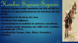 Hombre Sapiens-Sapiens-El Homo Sapiens surgió alrededor del año 40 000 a.c.
-Especie a la que pertenecemos los humanos de hoy
en día.
-Dominaban las técnicas de caza.
-Practican ritos religiosos.
-Representaban la realidad en pinturas y esculturas.
-Su cráneo media alrededor de1.5000 cm3 y median
alrededor de 1,70 m.
-Localización: Europa, Asia, África, Oceanía y
América.
 