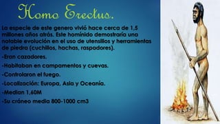 Homo Erectus.
La especie de este genero vivió hace cerca de 1,5
millones años atrás. Este homínido demostraría una
notable evolución en el uso de utensilios y herramientas
de piedra (cuchillos, hachas, raspadores).
-Eran cazadores.
-Habitaban en campamentos y cuevas.
-Controlaron el fuego.
-Localización: Europa, Asia y Oceanía.
-Median 1,60M
-Su cráneo media 800-1000 cm3
 